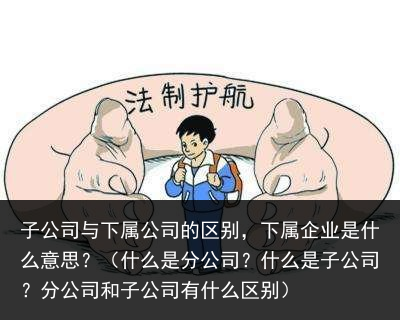 子公司与下属公司的区别，下属企业是什么意思？（什么是分公司？什么是子公司？分公司和子公司有什么区别） 是什么 企业 区别 公司的 下属 公司 子公司 子公 百科资讯 第4张